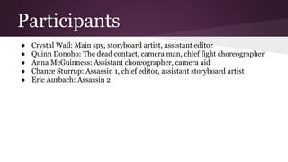 Participants
● Crystal Wall: Main spy, storyboard artist, assistant editor
● Quinn Donoho: The dead contact, camera man, chief fight choreographer
● Anna McGuinness: Assistant choreographer, camera aid
● Chance Sturrup: Assassin 1, chief editor, assistant storyboard artist
● Eric Aurbach: Assassin 2
 