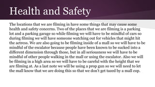 Health and Safety
The locations that we are filming in have some things that may cause some
health and safety concerns. Two of the places that we are filming is a parking
lot and a parking garage so while filming we will have to be mindful of cars so
during filming we will have someone watching out for vehicles that might hit
the actress. We are also going to be filming inside of a mall so we will have to be
mindful of the escalator because people have been known to be sucked into a
different dimension through those, but in all seriousness we will have to be
mindful of other people walking in the mall or using the escalator. Also we will
be filming in a high area so we will have to be careful with the height that we
are filming at. As a last note we will be using a prop gun so we will need to let
the mall know that we are doing this so that we don’t get tazed by a mall cop.
 
