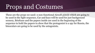 Props and Costumes
These are the props we used: 2 non-functional Airsoft pistols which are going to
be used in the fight sequence, Car and keys will be used for just background
scenery, Briefcase and the papers inside are used in the beginning of the
sequence to hold the papers to show that the protagonist is a spy for Russia, the
binoculars are going to be used by the antagonists.
 