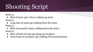 Shooting Script
Scene 3:
● Shot of main spy’s shoes walking up stairs
Scene 4:
● Long shot of main spy walking from the stairs
Scene 5:
● Shot of assassin's shoes walking down the stairs
Scene 6:
● Shot of back of main spy going up escalator.
● From front of escalator, spy walking off toward location
 