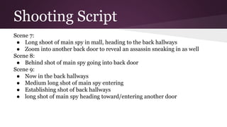 Shooting Script
Scene 7:
● Long shoot of main spy in mall, heading to the back hallways
● Zoom into another back door to reveal an assassin sneaking in as well
Scene 8:
● Behind shot of main spy going into back door
Scene 9:
● Now in the back hallways
● Medium long shot of main spy entering
● Establishing shot of back hallways
● long shot of main spy heading toward/entering another door
 