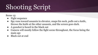 Shooting Script
Scene 13:
● Fight sequence
● Spy runs toward assassin in elevator, snaps his neck, pulls out a knife,
throws the knife at the other assassin, and the screen goes dark.
● A gunshot is heard in the black out
● Camera will mostly follow the fight scene throughout, the focus being the
main spy
● Black out at end
 