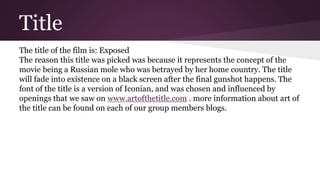 Title
The title of the film is: Exposed
The reason this title was picked was because it represents the concept of the
movie being a Russian mole who was betrayed by her home country. The title
will fade into existence on a black screen after the final gunshot happens. The
font of the title is a version of Iconian, and was chosen and influenced by
openings that we saw on www.artofthetitle.com . more information about art of
the title can be found on each of our group members blogs.
 