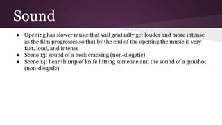 Sound
● Opening has slower music that will gradually get louder and more intense
as the film progresses so that by the end of the opening the music is very
fast, loud, and intense
● Scene 13: sound of a neck cracking (non-diegetic)
● Scene 14: hear thump of knife hitting someone and the sound of a gunshot
(non-diegetic)
 