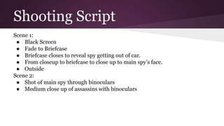Shooting Script
Scene 1:
● Black Screen
● Fade to Briefcase
● Briefcase closes to reveal spy getting out of car.
● From closeup to briefcase to close up to main spy’s face.
● Outside
Scene 2:
● Shot of main spy through binoculars
● Medium close up of assassins with binoculars
 