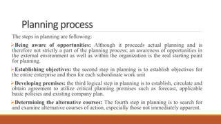 Planning process
The steps in planning are following:
Being aware of opportunities: Although it proceeds actual planning and is
therefore not strictly a part of the planning process; an awareness of opportunities in
the external environment as well as within the organization is the real starting point
for planning.
Establishing objectives: the second step in planning is to establish objectives for
the entire enterprise and then for each subordinate work unit
Developing premises: the third logical step in planning is to establish, circulate and
obtain agreement to utilize critical planning premises such as forecast, applicable
basic policies and existing company plan.
Determining the alternative courses: The fourth step in planning is to search for
and examine alternative courses of action, especially those not immediately apparent.
 