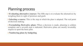 Planning process
Evaluating alternative courses: The fifth step is to evaluate the alternatives by
weighing them in sight of premises and goals
Selecting a course: This is the step at which the plan is adopted. The real point
of decision making.
Formulating Derivative plans: When a decision is made, planning is seldom
complete and a seventh step is indicated. Derivative plans are mostly invariably
require to sport the basic plan.
Numbering plans by budgeting.
 
