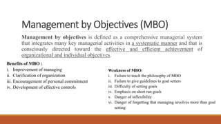 Management by Objectives (MBO)
Management by objectives is defined as a comprehensive managerial system
that integrates many key managerial activities in a systematic manner and that is
consciously directed toward the effective and efficient achievement of
organizational and individual objectives.
Benefits of MBO :
i. Improvement of managing
ii. Clarification of organization
iii. Encouragement of personal commitment
iv. Development of effective controls
Weakness of MBO:
i. Failure to teach the philosophy of MBO
ii. Failure to give guidelines to goal setters
iii. Difficulty of setting goals
iv. Emphasis on short run goals
v. Danger of inflexibility
vi. Danger of forgetting that managing involves more than goal
setting
 