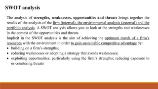 SWOT analysis
The analysis of strengths, weaknesses, opportunities and threats brings together the
results of the analysis of the firm (internal), the environmental analysis (external) and the
portfolio analysis. A SWOT analysis allows you to look at the strengths and weaknesses
in the context of the opportunities and threats.
Implicit in the SWOT analysis is the aim of achieving the optimum match of a firm’s
resources with the environment in order to gain sustainable competitive advantage by:
 building on a firm’s strengths;
 reducing weaknesses or adopting a strategy that avoids weaknesses;
 exploiting opportunities, particularly using the firm’s strengths; reducing exposure to
or countering threats
 