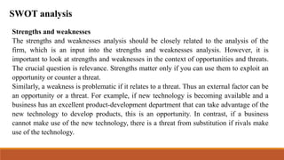 SWOT analysis
Strengths and weaknesses
The strengths and weaknesses analysis should be closely related to the analysis of the
firm, which is an input into the strengths and weaknesses analysis. However, it is
important to look at strengths and weaknesses in the context of opportunities and threats.
The crucial question is relevance. Strengths matter only if you can use them to exploit an
opportunity or counter a threat.
Similarly, a weakness is problematic if it relates to a threat. Thus an external factor can be
an opportunity or a threat. For example, if new technology is becoming available and a
business has an excellent product-development department that can take advantage of the
new technology to develop products, this is an opportunity. In contrast, if a business
cannot make use of the new technology, there is a threat from substitution if rivals make
use of the technology.
 