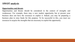 SWOT analysis
Opportunities and threats
Opportunities and threats should be considered in the context of strengths and
weaknesses. For example, there may a new market opportunity but at present your
business does not have the resources to exploit it. Indeed, you may be preparing a
business plan to raise funds for this purpose. To be successful in this, you must use
resources to acquire the strengths that are necessary to exploit the opportunity.
 