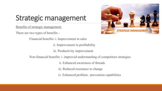 Strategic management
Benefits of strategic management:
There are two types of benefits –
Financial benefits: i. Improvement in sales
ii. Improvement in profitability
iii. Productivity improvement
Non-financial benefits: i. improved understanding of competitors strategies
ii. Enhanced awareness of threads
iii. Reduced resistance to change
iv. Enhanced problem –prevention capabilities
 