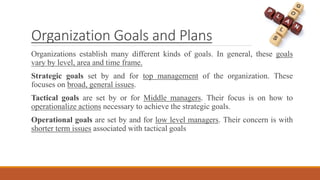 Organization Goals and Plans
Organizations establish many different kinds of goals. In general, these goals
vary by level, area and time frame.
Strategic goals set by and for top management of the organization. These
focuses on broad, general issues.
Tactical goals are set by or for Middle managers. Their focus is on how to
operationalize actions necessary to achieve the strategic goals.
Operational goals are set by and for low level managers. Their concern is with
shorter term issues associated with tactical goals
 