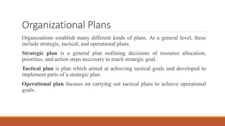 Organizational Plans
Organizations establish many different kinds of plans. At a general level, these
include strategic, tactical, and operational plans.
Strategic plan is a general plan outlining decisions of resource allocation,
priorities, and action steps necessary to reach strategic goal.
Tactical plan is plan which aimed at achieving tactical goals and developed to
implement parts of a strategic plan.
Operational plan focuses on carrying out tactical plans to achieve operational
goals.
 