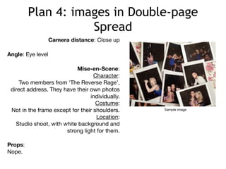 Plan 4: images in Double-page
Spread
Camera distance: Close up
Angle: Eye level
Mise-en-Scene:

Character:

Two members from ‘The Reverse Rage’,
direct address. They have their own photos
individually.

Costume:

Not in the frame except for their shoulders.

Location:

Studio shoot, with white background and
strong light for them.

Props:

Nope.
Sample image
 