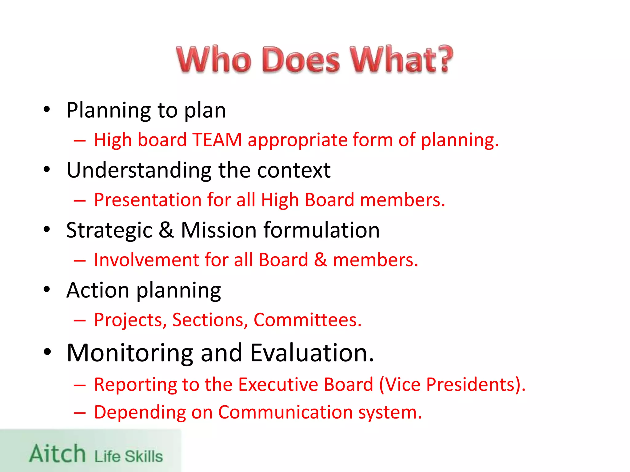• Planning to plan
– High board TEAM appropriate form of planning.
• Understanding the context
– Presentation for all High Board members.
• Strategic & Mission formulation
– Involvement for all Board & members.
• Action planning
– Projects, Sections, Committees.
• Monitoring and Evaluation.
– Reporting to the Executive Board (Vice Presidents).
– Depending on Communication system.
 