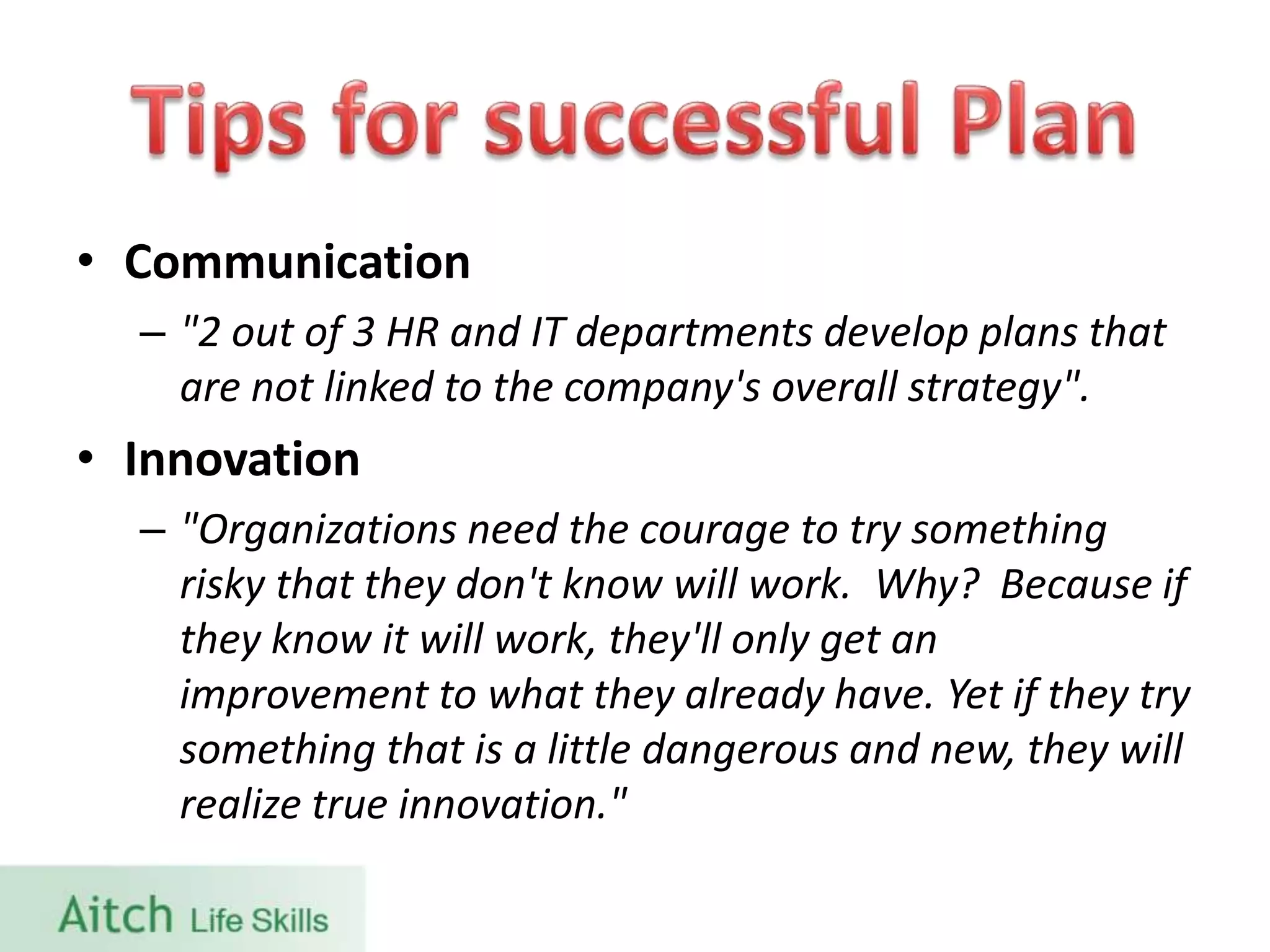 • Communication
– "2 out of 3 HR and IT departments develop plans that
are not linked to the company's overall strategy".
• Innovation
– "Organizations need the courage to try something
risky that they don't know will work. Why? Because if
they know it will work, they'll only get an
improvement to what they already have. Yet if they try
something that is a little dangerous and new, they will
realize true innovation."
 