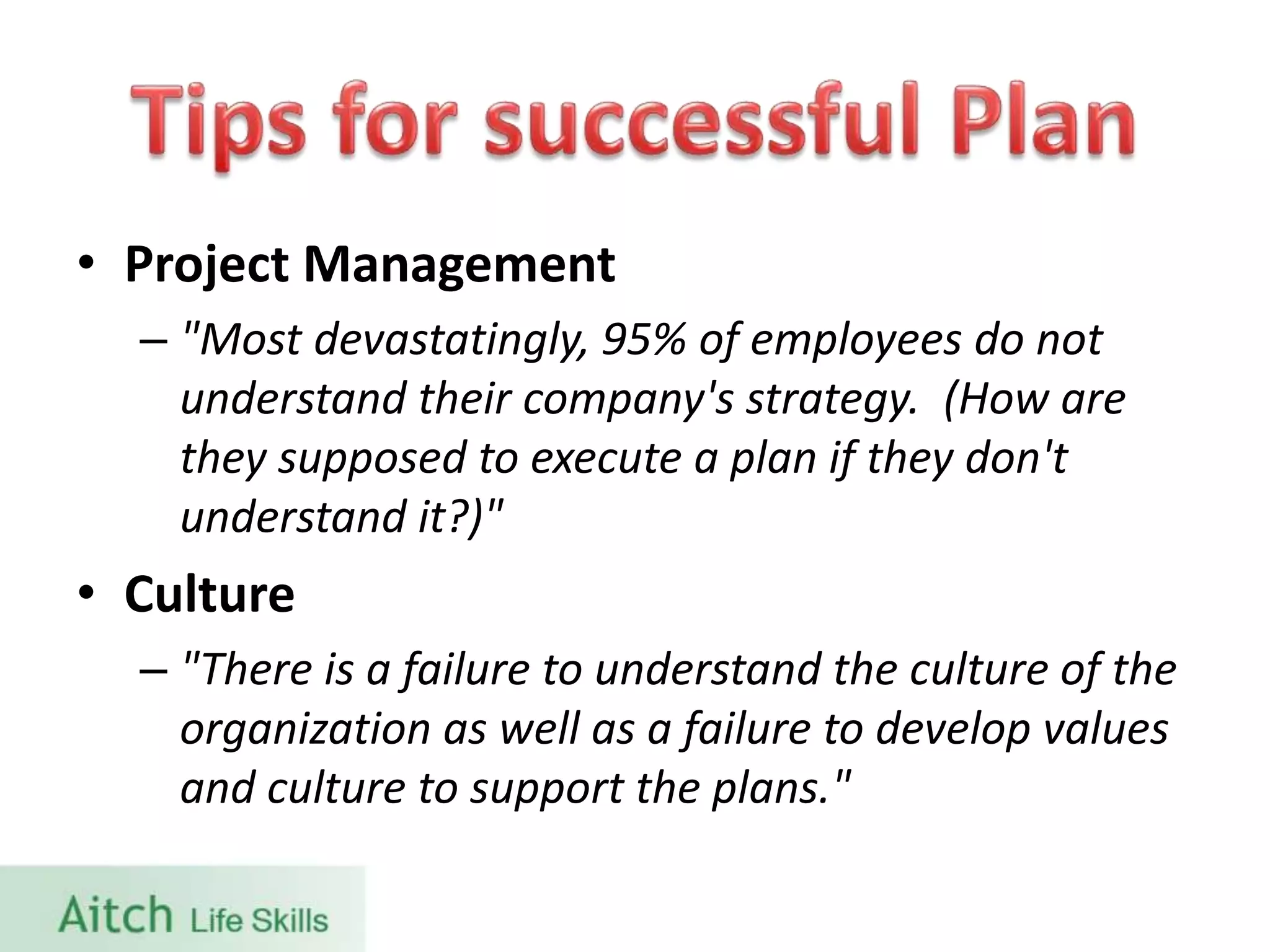 • Project Management
– "Most devastatingly, 95% of employees do not
understand their company's strategy. (How are
they supposed to execute a plan if they don't
understand it?)"
• Culture
– "There is a failure to understand the culture of the
organization as well as a failure to develop values
and culture to support the plans."
 