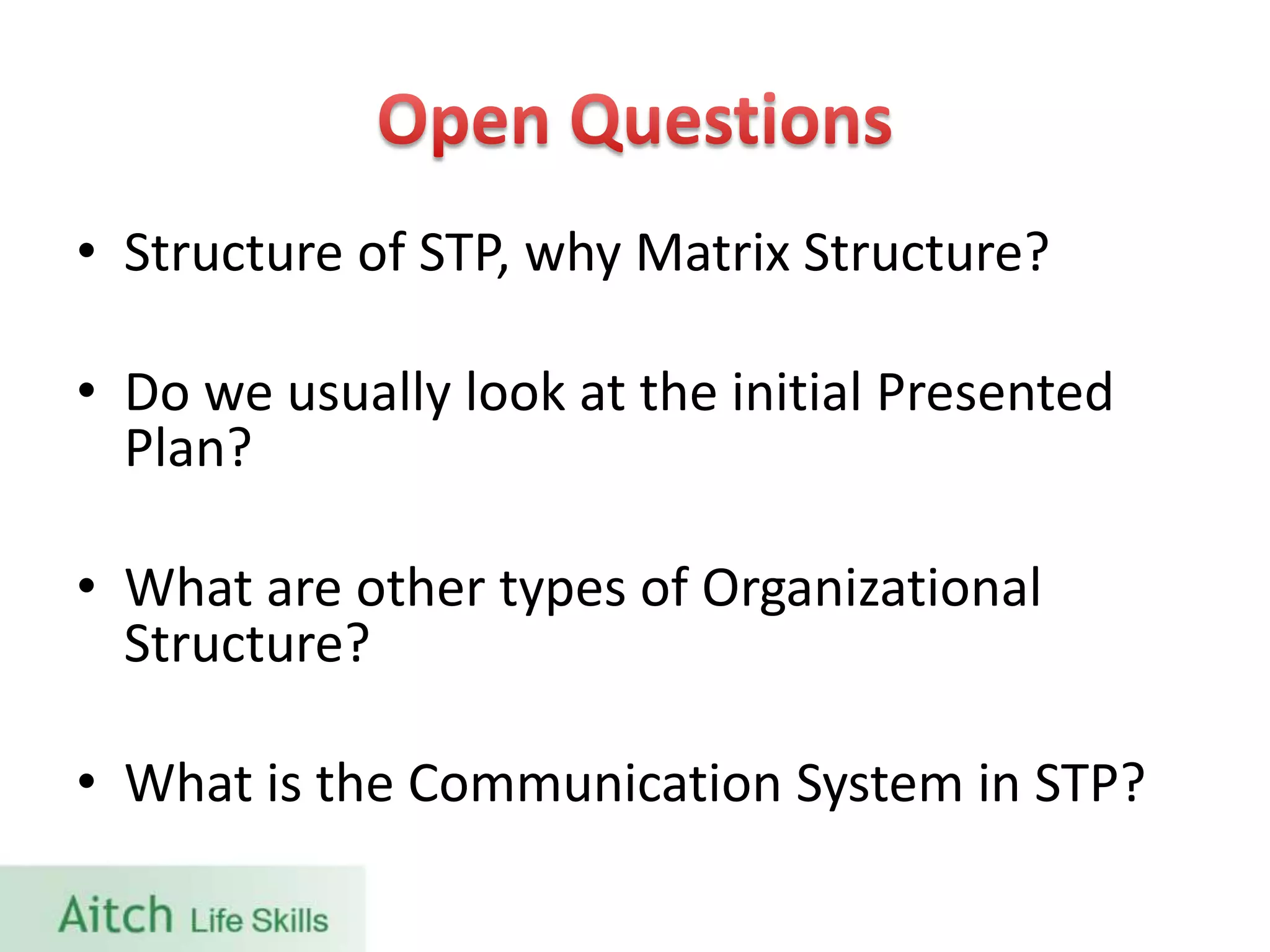 • Structure of STP, why Matrix Structure?
• Do we usually look at the initial Presented
Plan?
• What are other types of Organizational
Structure?
• What is the Communication System in STP?
 