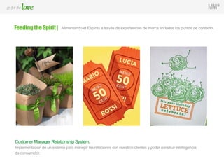 Customer Manager Relationship System.
Implementación de un sistema para manejar las relaciones con nuestros clientes y poder construir inteliegencia
de consumidor.
Feeding the Spirit | Alimentando el Espíritu a través de experiencias de marca en todos los puntos de contacto.
 