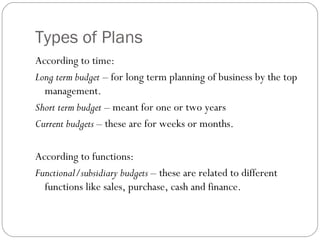 Types of Plans
According to time:
Long term budget – for long term planning of business by the top
management.
Short term budget – meant for one or two years
Current budgets – these are for weeks or months.
According to functions:
Functional/subsidiary budgets – these are related to different
functions like sales, purchase, cash and finance.
 