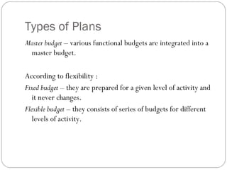 Types of Plans
Master budget – various functional budgets are integrated into a
master budget.
According to flexibility :
Fixed budget – they are prepared for a given level of activity and
it never changes.
Flexible budget – they consists of series of budgets for different
levels of activity.
 
