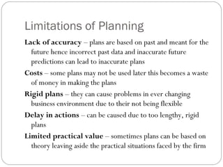 Limitations of Planning
Lack of accuracy – plans are based on past and meant for the
future hence incorrect past data and inaccurate future
predictions can lead to inaccurate plans
Costs – some plans may not be used later this becomes a waste
of money in making the plans
Rigid plans – they can cause problems in ever changing
business environment due to their not being flexible
Delay in actions – can be caused due to too lengthy, rigid
plans
Limited practical value – sometimes plans can be based on
theory leaving aside the practical situations faced by the firm
 