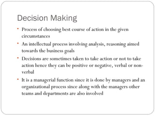 Decision Making
• Process of choosing best course of action in the given
circumstances
• An intellectual process involving analysis, reasoning aimed
towards the business goals
• Decisions are sometimes taken to take action or not to take
action hence they can be positive or negative, verbal or non-
verbal
• It is a managerial function since it is done by managers and an
organizational process since along with the managers other
teams and departments are also involved
 
