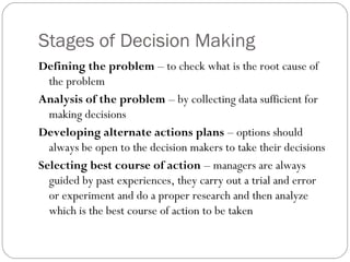 Stages of Decision Making
Defining the problem – to check what is the root cause of
the problem
Analysis of the problem – by collecting data sufficient for
making decisions
Developing alternate actions plans – options should
always be open to the decision makers to take their decisions
Selecting best course of action – managers are always
guided by past experiences, they carry out a trial and error
or experiment and do a proper research and then analyze
which is the best course of action to be taken
 