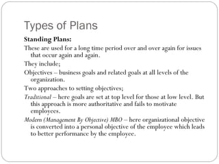 Types of Plans
Standing Plans:
These are used for a long time period over and over again for issues
that occur again and again.
They include;
Objectives – business goals and related goals at all levels of the
organization.
Two approaches to setting objectives;
Traditional – here goals are set at top level for those at low level. But
this approach is more authoritative and fails to motivate
employees.
Modern (Management By Objective) MBO – here organizational objective
is converted into a personal objective of the employee which leads
to better performance by the employee.
 
