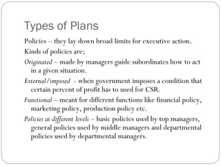 Types of Plans
Policies – they lay down broad limits for executive action.
Kinds of policies are;
Originated – made by managers guide subordinates how to act
in a given situation.
External/imposed - when government imposes a condition that
certain percent of profit has to used for CSR.
Functional – meant for different functions like financial policy,
marketing policy, production policy etc.
Policies at different levels – basic policies used by top managers,
general policies used by middle managers and departmental
policies used by departmental managers.
 