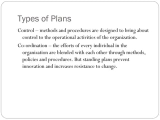 Types of Plans
Control – methods and procedures are designed to bring about
control to the operational activities of the organization.
Co-ordination – the efforts of every individual in the
organization are blended with each other through methods,
policies and procedures. But standing plans prevent
innovation and increases resistance to change.
 