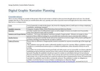 George Boatfield, Creative Media Production
Digital Graphic Narrative Planning
Considerations:
There are lots of things to consider in this project. Fill out each section in detail to show you have thought about each one. You should
imagine that this is a live project, so considerations like cost, quantity and codes of practice must be thought about in that context rather
than just as a college project.
Costs: Cost of materials to make books (paper, ink, boxes for shipping, labour), shelf space on shops, employing
a publisher, marketing, transport
Available resources: Computer, Graphics Tablet, DSLR, Photoshop, Internet, Reference Books,
Quantity: An initial market test of 2,500 printed copies as well as digital versions on ereaders etc. If successful,
many more physical copies will be printed.
Audience and Target Market: Audience – 3 to 6 year old children, both boys and girls. Target market – Western, no target on class,
parents of these children looking for an accessible and constructive way to entertain their children.
Quality Factors: Employ focus groups to test the books and survey responses at various stages of the project, spelling and
grammar checking, ensuring that the art style is uniform.
Codes of Practice: Ensure that no offensive or inappropriate content is included for anyone around the age of the target age
group.
“The publisher must give the author sufficiently detailed reasons for rejection. When a publisher requires
changes in a commissioned manuscript as a condition of publication, these should be clearly set out in
writing.
If an author has produced the work in good faith and with proper care in reasonable accordance with the”
publishing proposal and brief, and the terms of the contract, but the publisher decides not to publish on
grounds of quality, the publisher should not expect to reclaim on cancellation that part of any advance
that has already been paid to the author. If, by contrast, the work has not been produced in good faith and
with proper care, or the work does not conform to what has been commissioned in terms of content, level
and style, the publisher may be able to reclaim the advance. The publisher is under no obligation to
publish a work that there is reason to believe is defamatory or otherwise illegal.”
http://www.societyofauthors.org/sites/default/files/PA_Code_of_Practice.pdf , accessed 16/11/15
 