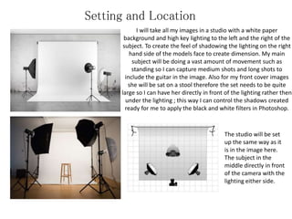 Setting and Location
I will take all my images in a studio with a white paper
background and high key lighting to the left and the right of the
subject. To create the feel of shadowing the lighting on the right
hand side of the models face to create dimension. My main
subject will be doing a vast amount of movement such as
standing so I can capture medium shots and long shots to
include the guitar in the image. Also for my front cover images
she will be sat on a stool therefore the set needs to be quite
large so I can have her directly in front of the lighting rather then
under the lighting ; this way I can control the shadows created
ready for me to apply the black and white filters in Photoshop.
The studio will be set
up the same way as it
is in the image here.
The subject in the
middle directly in front
of the camera with the
lighting either side.
 