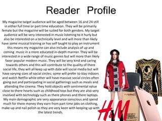 Reader Profile
My magazine target audience will be aged between 16 and 24 still
in either full time or part time education. They will be primarily
female but the magazine will be suited for both genders. My target
audience will be very interested in music listening to it hurly but
also be interested on a technically level and will more than likely
have some musical training or has self taught to play an instrument
this means my magazine can also include analysis of up and
coming music in a more educated in-depth manner. They will be
interested in a wide range of music genres but will more than likely
favor popular modern music. They will be very kind and caring
towards others and this will contribute to the quality of there
social life, they will all keep up with date will social media but will
have varying sizes of social circles; some will prefer to stay indoors
and watch Netflix while other will have massive social circles often
going out and participating in social gatherings such as meals and
attending the cinema. They hold objects with sentimental value
close to there hearts such as childhood toys but they are also very
involved with technology such as there phones and there laptops.
My main demographic are very appearance conscious and spend
much for there money they earn from part time jobs on clothing,
make-up and nail polish as they are very keen with keeping up with
the latest trends.
 