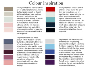 Colour Inspiration
I really dislike these colours as they
are to light and to femanine. I think
by having colours such as these I
will be excluding a male audience
as colours such as these are
stereotypes with relating to female
this may disinterest a potential
male audience. There lack of
vibrancy will also not make the
magazine stand out against the
other ones this will no increase the
amount of people who will look at
the magazine.
I again don’t really like these
colours I think that they are very
dull and would not attract they eye
of my target audience. On the
other hand by using a wider range
of colours that work harmoniously
together it would appeal to a wider
audience but these are not colours
that I would relate with music
magazine cover. I also think by
using these colours the
masterhead, puffs and other
features would not sand out
enough.
I really like these colour’s. Out of
all these colour charts this is my
they are very vibrant and eye
catching, they would catch the eye
of my target audience easily
against other magazine as the
colour's are bold and vibrant. I do
not like the off white and would
much rather substitute it for a pure
white. These colour’s are the
colour's I think I will use for my
magazine.
I again really like these colour's. I
think they are very relaxing
colour's and would give a calming
feel to my magazine. On the other
hand I don’t think that they would
stand out enough to catch the
attention of my target audience
when the magazine is in the store
on the shelf, they would blend in. I
have also taken great inspiration
from Q for my magazine therefore
think that the red, black and white
colour's will be better.
 