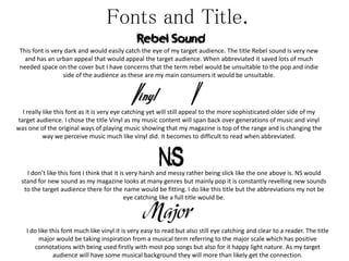 Fonts and Title.
This font is very dark and would easily catch the eye of my target audience. The title Rebel sound is very new
and has an urban appeal that would appeal the target audience. When abbreviated it saved lots of much
needed space on the cover but I have concerns that the term rebel would be unsuitable to the pop and indie
side of the audience as these are my main consumers it would be unsuitable.
I really like this font as it is very eye catching yet will still appeal to the more sophisticated older side of my
target audience. I chose the title Vinyl as my music content will span back over generations of music and vinyl
was one of the original ways of playing music showing that my magazine is top of the range and is changing the
way we perceive music much like vinyl did. It becomes to difficult to read when abbreviated.
I don’t like this font I think that it is very harsh and messy rather being slick like the one above is. NS would
stand for new sound as my magazine looks at many genres but mainly pop it is constantly revelling new sounds
to the target audience there for the name would be fitting. I do like this title but the abbreviations my not be
eye catching like a full title would be.
I do like this font much like vinyl it is very easy to read but also still eye catching and clear to a reader. The title
major would be taking inspiration from a musical term referring to the major scale which has positive
connotations with being used firstly with most pop songs but also for it happy light nature. As my target
audience will have some musical background they will more than likely get the connection.
 