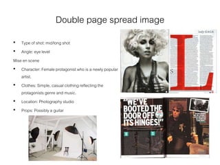 Double page spread image
• Type of shot: mid/long shot
• Angle: eye level
Mise en scene
• Character: Female protagonist who is a newly popular
artist.
• Clothes: Simple, casual clothing reflecting the
protagonists genre and music.
• Location: Photography studio
• Props: Possibly a guitar
 