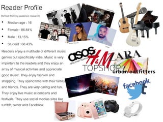 Reader Profile
(formed from my audience research)
• Median age : 16
• Female : 86.84%
• Male : 13.15%
• Student : 68.43%
Readers enjoy a multitude of different music
genres but specifically indie. Music is very
important to the readers and they enjoy an
array of musical activities and appreciate
good music. They enjoy fashion and
shopping. They spend time with their family
and friends. They are very caring and fun.
They enjoy live music at concerts and
festivals. They use social medias sites like
tumblr, twitter and Facebook.
 