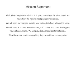 Mission Statement
WorldWide magazine’s mission is to give our readers the latest music and
news from the world’s most popular indie artists,
We will open our reader’s eyes to new indie artists from all over the world.
We will provide our readers with a range of content and cover the biggest
news of each month. We will provide balanced content of artists.
We will give our readers everything they expect from our magazine.
 