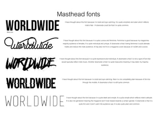 Masthead fonts
I have thought about this font because it is bold and eye catching. It is quite simplisticand plain which reflects
indie’s feel. A downside could be that it is quite common.
I have thought about this font because it is quite cursive and feminine. Feminine is good because my magazines
majority audience is females. It is quite individual and unique. A downside is that it being feminine it could alienate
males and reduce the male audience. It may also not fit on a magazine cover because of it width and cursive.
I have thought about this font because it is quite expressive and individual. A downside is that it is not a type of font that
would typically reflect indie music. Another downside is that it is quite masculine meaning it may deter my majority
audience.
I have thought about this font because it is bold and eye catching. Also it is not completely plain because of the line
through the middle.A downside is that it is still quite common.
I have thought about this font because it is quite sleek and simple. It is quite simplewhich reflects indie’s attitude.
It is also not gendered meaning the magazine won’t look biased towards a certain gender. A downside is that it is
quite thin and it won’t catch the audience eye. It is also quite plain and common.
Bebas neue
 