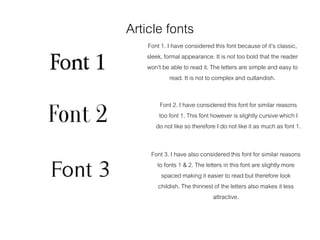 Article fonts
Font 1. I have considered this font because of it’s classic,
sleek, formal appearance. It is not too bold that the reader
won’t be able to read it. The letters are simple and easy to
read. It is not to complex and outlandish.
Font 2. I have considered this font for similar reasons
too font 1. This font however is slightly cursive which I
do not like so therefore I do not like it as much as font 1.
Font 3. I have also considered this font for similar reasons
to fonts 1 & 2. The letters in this font are slightly more
spaced making it easier to read but therefore look
childish. The thinnest of the letters also makes it less
attractive.
 