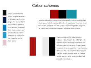 Colour schemes
I have considered this
colour scheme because it
is quite plain and not too
bright. The blue and pink
would help to appeal to
both genders. However I
think there are too many
shades of blue and the
pink may be too light for
the magazine and be
hard to see.
I have considered this colour scheme because it is not too bright and will
help to appeal to both males and females. I may change the shade of red
because it is quite bold and may be too overpowering for the magazine.
The colours are quite so that may be a downside of this scheme.
I have considered this colour scheme
because it is quite plain and not bright. I do
not want bright colours because I think they
will overpower the magazine. I may change
the shade of red because it is the prime colour
of red and that can overpower the magazine.
The grey is very similar to white so it will be
hard to see on a white background so I will
probably not include it.
 