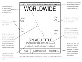 WORLDWIDES
P
L
A
S
H
I
M
A
G
E
SPLASH TITLE
PUFF BOTTOM STRIP
SPLASH ARTICLE OUTLINE (PERSUASION)
FEAT
URE
FEAT
URE
FEAT
URE
BUZZ WORD
FEAT
URE
PLUG PLUG PLUG PLUG PLUG PLUG PLUG
PLUG PLUG PLUG PLUG PLUG PLUG PLUG PLUG
The masthead will be
the biggest thing on
the cover so people
can obviously see it.
The features are here
to indicate what is also
in the magazine
The splash image is here
because it is the main focus
of the cover so it needs to
be in the middle. It will be
very large to make sure the
audience knows it is the
splash image. It will also
catch the audiences eye.
There will be plugs at the top
to persuade the audience to
buy the magazine. It will
catch the readers eye.
BARCODE
The buzzword will also draw the
readers eye and persuade them
to buy the magazine.
The splash title and article
outline are here to easily show
the reader that this is the main
focus of the cover. There will be
persuasion to persuade the
reader to get the magazine
This plug is here to get the
audiences attention and
persuade them to buy the
magazine.
There will be puffs in the bottom strip to draw the audiences eye so they get the magazine
The barcode will be here
with the price. This is a
normal convention of
magazines. It is needed
because the audience
need it so they can buy
the magazine.
 