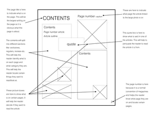 CONTENTS Page number caption
Contents
Contents
Page number article
Article outline
2
quote
The page title is here
to indicate what is on
the page. This will be
the largest writing on
the page so it is
obvious what this
page is about.
The contents will split
into different sections
like: exclusives,
regulars, reviews etc.
This will help the
reader identify what is
on each page and
what category they are.
This will help the
reader locate certain
things they want to
read/look at.
These picture boxes
are here to show what
is on certain pages. It
will help the reader
decide if they want to
read the article
This quote box is here to
show what is said in one of
the articles. This will help to
persuade the reader to read
the article it is from.
The page number is here
because it is a normal
convention of magazines
and helps the reader
know what page they are
on and locate certain
pages.
These are here to indicate
what page the article linked
to the large photo is on
 