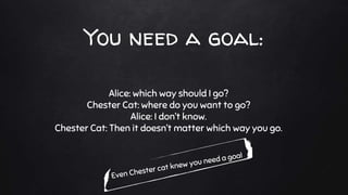 You need a goal:
Alice: which way should I go?
Chester Cat: where do you want to go?
Alice: I don’t know.
Chester Cat: Then it doesn’t matter which way you go.