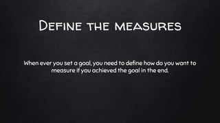 Define the measures
When ever you set a goal, you need to define how do you want to
measure if you achieved the goal in the end.