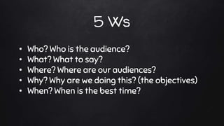 5 Ws
• Who? Who is the audience?
• What? What to say?
• Where? Where are our audiences?
• Why? Why are we doing this? (the objectives)
• When? When is the best time?