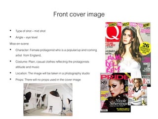 Front cover image
• Type of shot – mid shot
• Angle – eye level
Mise-en-scene
• Character: Female protagonist who is a popular/up and coming
artist from England.
• Costume: Plain, casual clothes reflecting the protagonists
attitude and music
• Location: The image will be taken in a photography studio
• Props: There will no props used in the cover image
 
