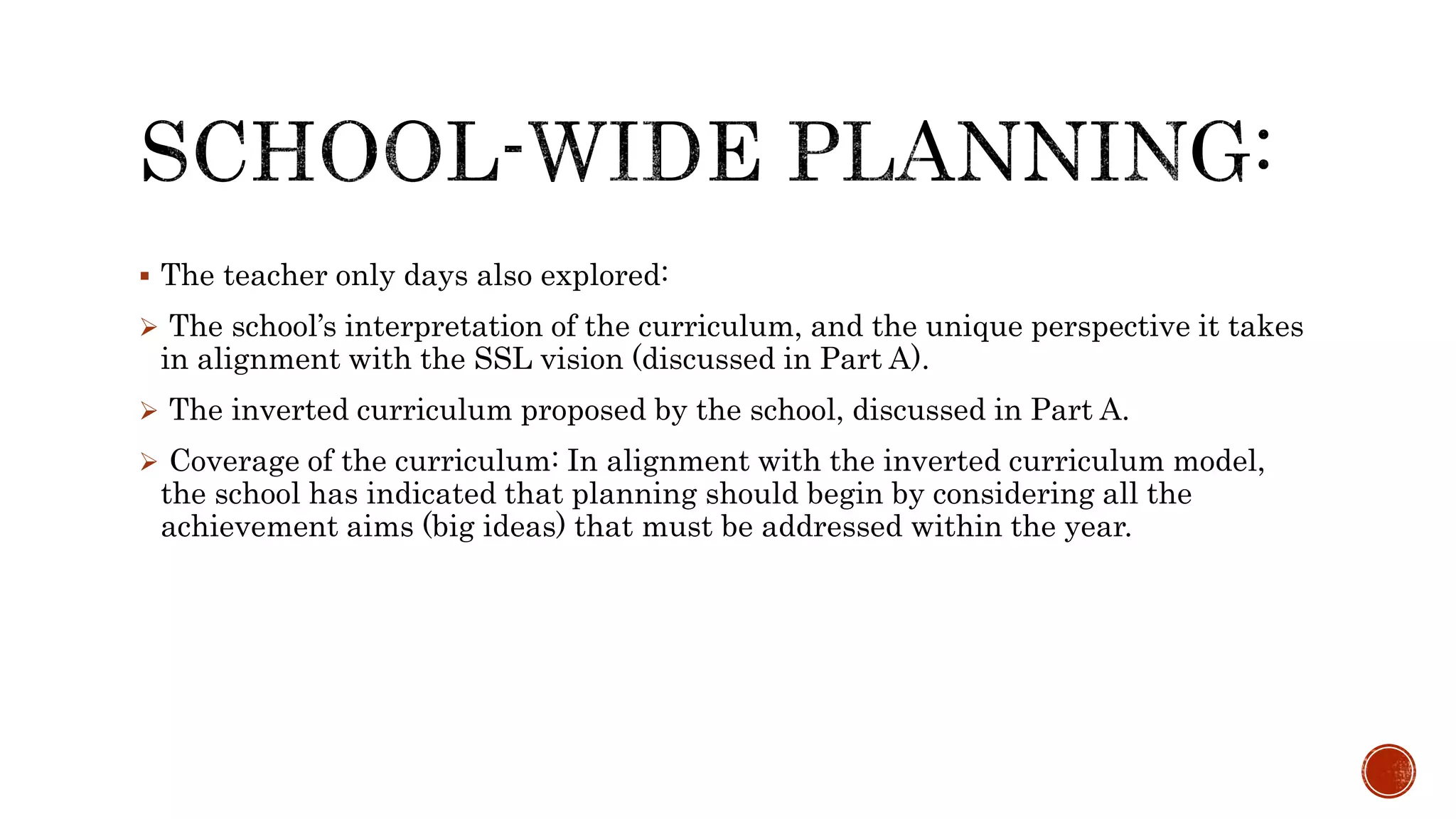  The teacher only days also explored:
 The school’s interpretation of the curriculum, and the unique perspective it takes
in alignment with the SSL vision (discussed in Part A).
 The inverted curriculum proposed by the school, discussed in Part A.
 Coverage of the curriculum: In alignment with the inverted curriculum model,
the school has indicated that planning should begin by considering all the
achievement aims (big ideas) that must be addressed within the year.
 
